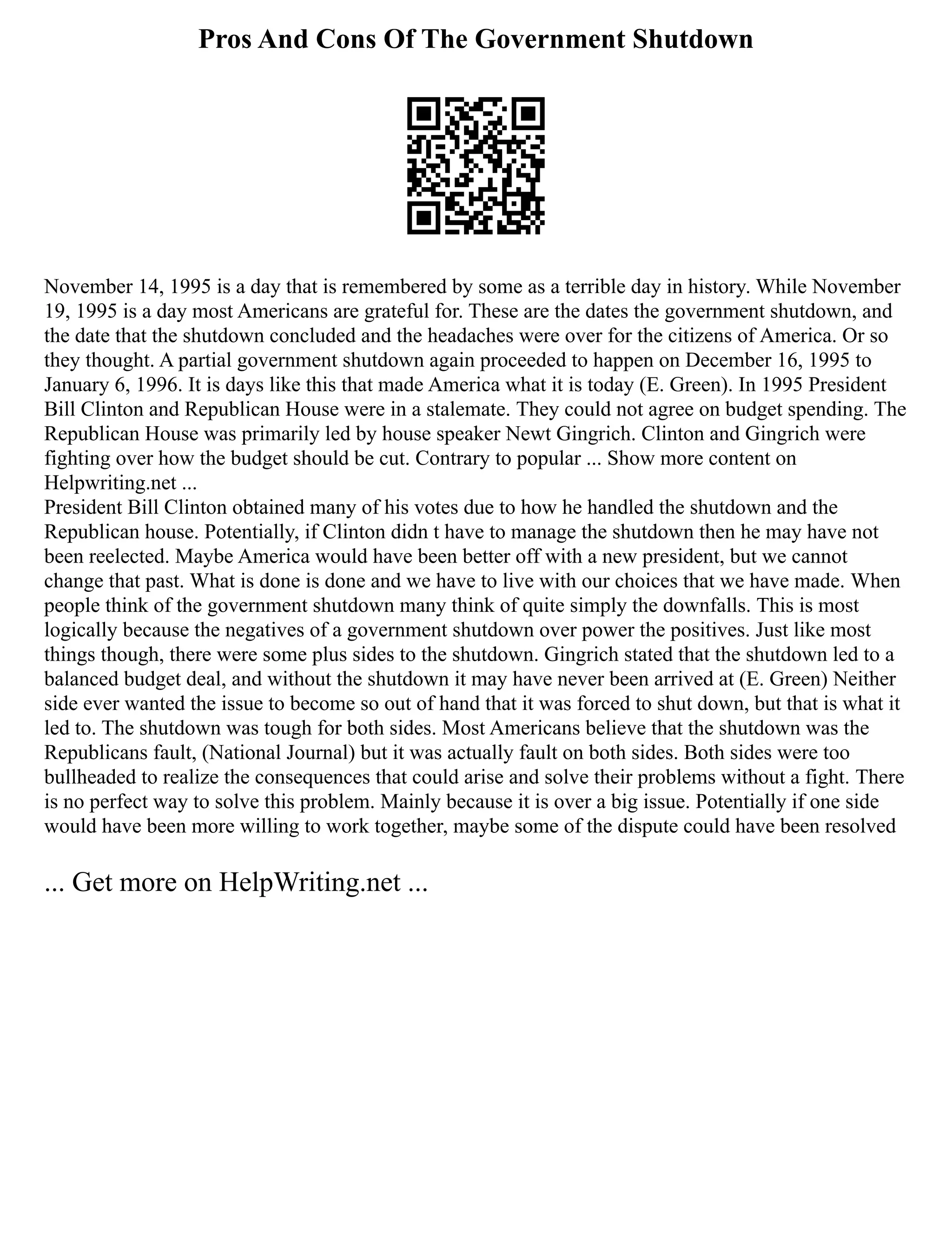 Pros And Cons Of The Government Shutdown
November 14, 1995 is a day that is remembered by some as a terrible day in history. While November
19, 1995 is a day most Americans are grateful for. These are the dates the government shutdown, and
the date that the shutdown concluded and the headaches were over for the citizens of America. Or so
they thought. A partial government shutdown again proceeded to happen on December 16, 1995 to
January 6, 1996. It is days like this that made America what it is today (E. Green). In 1995 President
Bill Clinton and Republican House were in a stalemate. They could not agree on budget spending. The
Republican House was primarily led by house speaker Newt Gingrich. Clinton and Gingrich were
fighting over how the budget should be cut. Contrary to popular ... Show more content on
Helpwriting.net ...
President Bill Clinton obtained many of his votes due to how he handled the shutdown and the
Republican house. Potentially, if Clinton didn t have to manage the shutdown then he may have not
been reelected. Maybe America would have been better off with a new president, but we cannot
change that past. What is done is done and we have to live with our choices that we have made. When
people think of the government shutdown many think of quite simply the downfalls. This is most
logically because the negatives of a government shutdown over power the positives. Just like most
things though, there were some plus sides to the shutdown. Gingrich stated that the shutdown led to a
balanced budget deal, and without the shutdown it may have never been arrived at (E. Green) Neither
side ever wanted the issue to become so out of hand that it was forced to shut down, but that is what it
led to. The shutdown was tough for both sides. Most Americans believe that the shutdown was the
Republicans fault, (National Journal) but it was actually fault on both sides. Both sides were too
bullheaded to realize the consequences that could arise and solve their problems without a fight. There
is no perfect way to solve this problem. Mainly because it is over a big issue. Potentially if one side
would have been more willing to work together, maybe some of the dispute could have been resolved
... Get more on HelpWriting.net ...
 