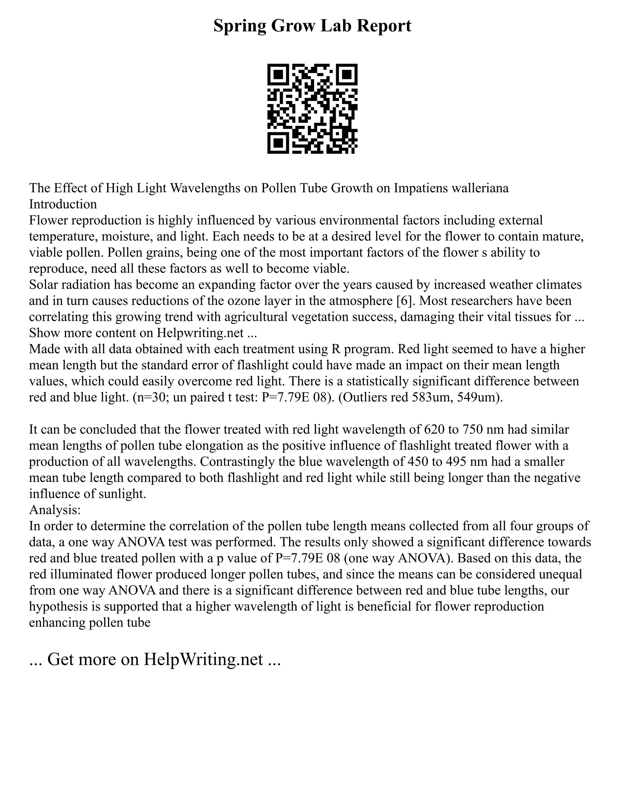 Spring Grow Lab Report
The Effect of High Light Wavelengths on Pollen Tube Growth on Impatiens walleriana
Introduction
Flower reproduction is highly influenced by various environmental factors including external
temperature, moisture, and light. Each needs to be at a desired level for the flower to contain mature,
viable pollen. Pollen grains, being one of the most important factors of the flower s ability to
reproduce, need all these factors as well to become viable.
Solar radiation has become an expanding factor over the years caused by increased weather climates
and in turn causes reductions of the ozone layer in the atmosphere [6]. Most researchers have been
correlating this growing trend with agricultural vegetation success, damaging their vital tissues for ...
Show more content on Helpwriting.net ...
Made with all data obtained with each treatment using R program. Red light seemed to have a higher
mean length but the standard error of flashlight could have made an impact on their mean length
values, which could easily overcome red light. There is a statistically significant difference between
red and blue light. (n=30; un paired t test: P=7.79E 08). (Outliers red 583um, 549um).
It can be concluded that the flower treated with red light wavelength of 620 to 750 nm had similar
mean lengths of pollen tube elongation as the positive influence of flashlight treated flower with a
production of all wavelengths. Contrastingly the blue wavelength of 450 to 495 nm had a smaller
mean tube length compared to both flashlight and red light while still being longer than the negative
influence of sunlight.
Analysis:
In order to determine the correlation of the pollen tube length means collected from all four groups of
data, a one way ANOVA test was performed. The results only showed a significant difference towards
red and blue treated pollen with a p value of P=7.79E 08 (one way ANOVA). Based on this data, the
red illuminated flower produced longer pollen tubes, and since the means can be considered unequal
from one way ANOVA and there is a significant difference between red and blue tube lengths, our
hypothesis is supported that a higher wavelength of light is beneficial for flower reproduction
enhancing pollen tube
... Get more on HelpWriting.net ...
 