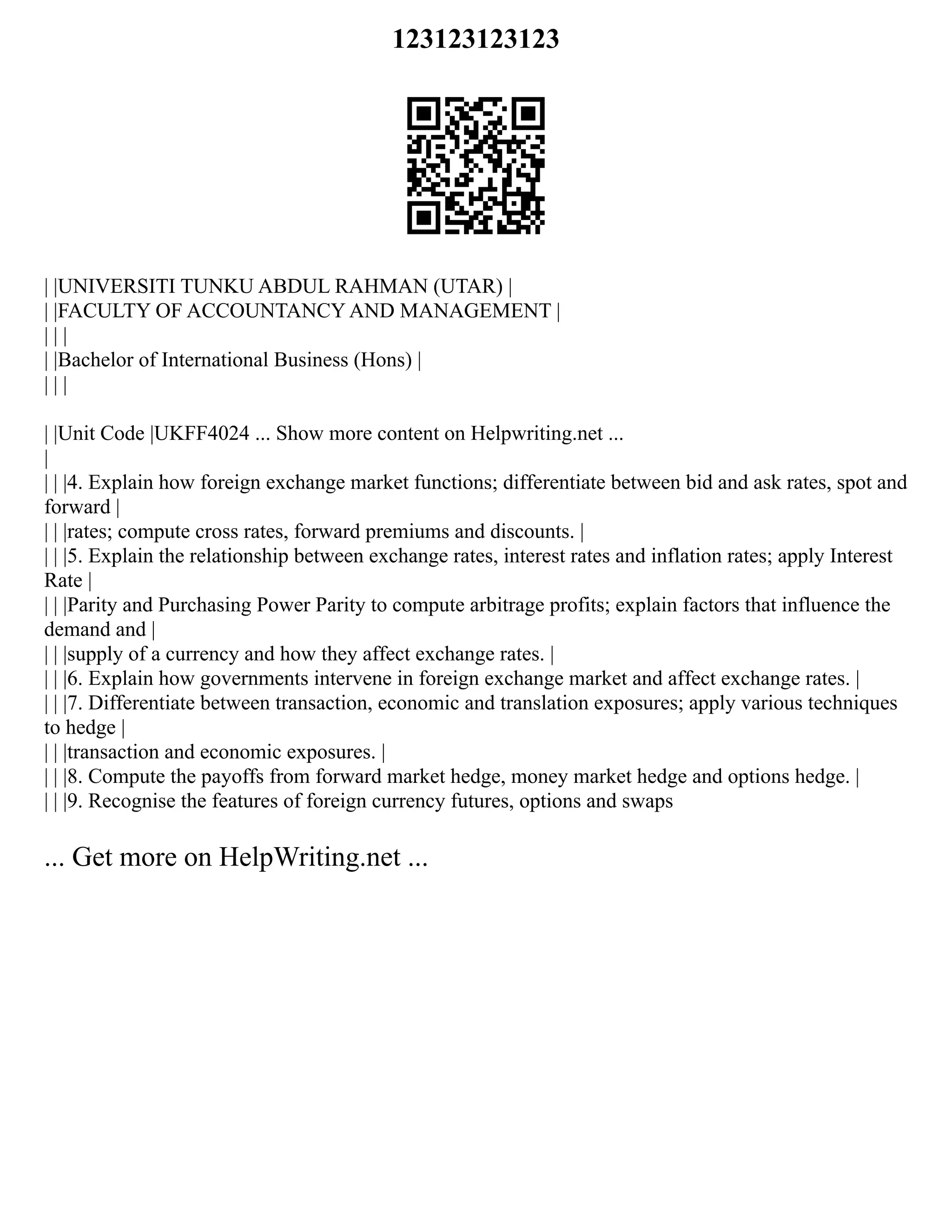 123123123123
| |UNIVERSITI TUNKU ABDUL RAHMAN (UTAR) |
| |FACULTY OF ACCOUNTANCY AND MANAGEMENT |
| | |
| |Bachelor of International Business (Hons) |
| | |
| |Unit Code |UKFF4024 ... Show more content on Helpwriting.net ...
|
| | |4. Explain how foreign exchange market functions; differentiate between bid and ask rates, spot and
forward |
| | |rates; compute cross rates, forward premiums and discounts. |
| | |5. Explain the relationship between exchange rates, interest rates and inflation rates; apply Interest
Rate |
| | |Parity and Purchasing Power Parity to compute arbitrage profits; explain factors that influence the
demand and |
| | |supply of a currency and how they affect exchange rates. |
| | |6. Explain how governments intervene in foreign exchange market and affect exchange rates. |
| | |7. Differentiate between transaction, economic and translation exposures; apply various techniques
to hedge |
| | |transaction and economic exposures. |
| | |8. Compute the payoffs from forward market hedge, money market hedge and options hedge. |
| | |9. Recognise the features of foreign currency futures, options and swaps
... Get more on HelpWriting.net ...
 