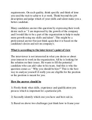 requirements. On each quality, think specific and think of time
you used the trait to achieve it at work. Think beyond the job
description and judge which of your skills and talent make you a
better candidate.
Many candidates answer this question by expressing their work
desire such as " I am impressed by the growth of the company
and I would like to be a part of the organization to help to make
more growth using my skills and talent". This might be a
professional answer but just think again that it is based on the
candidate's desire and not on company's.
What is according to the interviewer's point of view
The interviewer is not interested in what you desire or about
your interest to work in the organization. All he is looking for
the solution on their issues. He wants to fill the potential
candidate who can add value to his team. And this is why the
question comes as " Why you should be hire?" This is the best
way to analyze yourself if really you are eligible for the position
or the position is meant for you.
How the answer should be
1) Firstly think what skills, experience and qualification you
possess which is important for a particular job.
2) Secondly identify which one you have and best suit in.
3) Based on above two challenges just think how to frame your
 