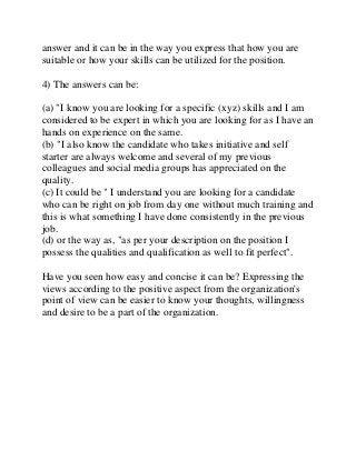 answer and it can be in the way you express that how you are
suitable or how your skills can be utilized for the position.
4) The answers can be:
(a) "I know you are looking for a specific (xyz) skills and I am
considered to be expert in which you are looking for as I have an
hands on experience on the same.
(b) "I also know the candidate who takes initiative and self
starter are always welcome and several of my previous
colleagues and social media groups has appreciated on the
quality.
(c) It could be " I understand you are looking for a candidate
who can be right on job from day one without much training and
this is what something I have done consistently in the previous
job.
(d) or the way as, "as per your description on the position I
possess the qualities and qualification as well to fit perfect".
Have you seen how easy and concise it can be? Expressing the
views according to the positive aspect from the organization's
point of view can be easier to know your thoughts, willingness
and desire to be a part of the organization.
 
