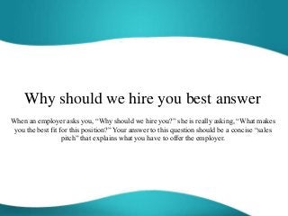 Why should we hire you best answer
When an employer asks you, “Why should we hire you?” she is really asking, “What makes
you the best fit for this position?” Your answer to this question should be a concise “sales
pitch” that explains what you have to offer the employer.
 