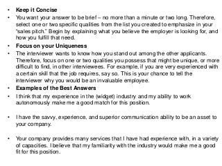 • Keep it Concise
• You want your answer to be brief – no more than a minute or two long. Therefore,
select one or two specific qualities from the list you created to emphasize in your
“sales pitch.” Begin by explaining what you believe the employer is looking for, and
how you fulfill that need.
• Focus on your Uniqueness
• The interviewer wants to know how you stand out among the other applicants.
Therefore, focus on one or two qualities you possess that might be unique, or more
difficult to find, in other interviewees. For example, if you are very experienced with
a certain skill that the job requires, say so. This is your chance to tell the
interviewer why you would be an invaluable employee.
• Examples of the Best Answers
• I think that my experience in the (widget) industry and my ability to work
autonomously make me a good match for this position.
• I have the savvy, experience, and superior communication ability to be an asset to
your company.
• Your company provides many services that I have had experience with, in a variety
of capacities. I believe that my familiarity with the industry would make me a good
fit for this position.
 