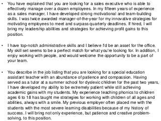 • You have explained that you are looking for a sales executive who is able to
effectively manage over a dozen employees. In my fifteen years of experience
as a sales manager, I have developed strong motivational and team-building
skills. I was twice awarded manager-of-the-year for my innovative strategies for
motivating employees to meet and surpass quarterly deadlines. If hired, I will
bring my leadership abilities and strategies for achieving profit gains to this
position.
• I have top-notch administrative skills and I believe I'd be an asset for the office.
My skill set seems to be a perfect match for what you're looking for. In addition, I
enjoy working with people, and would welcome the opportunity to be a part of
your team.
• You describe in the job listing that you are looking for a special education
assistant teacher with an abundance of patience and compassion. Having
served as a tutor at a summer school for dyslexic children for the past two years,
I have developed my ability to be extremely patient while still achieving
academic gains with my students. My experience teaching phonics to children
ages 6 to 18 has taught me strategies for working with children of all ages and
abilities, always with a smile. My previous employer often placed me with the
students with the most severe learning disabilities because of my history of
success. I will bring not only experience, but patience and creative problem-
solving, to this position.
 