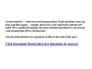 Avoid surprises — interviews need preparation. Some questions come up
time and time again — usually about you, your experience and the job
itself. We've gathered together the most common questions so you can get
your preparation off to a flying start.
You also find all interview questions at link at the end of this post.
Click Download Ebook Interview Questions & Answers
 