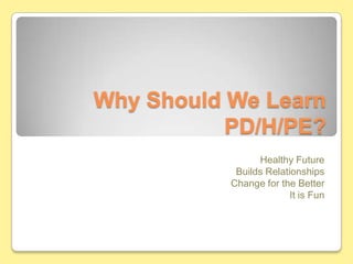 Why Should We Learn PD/H/PE? Healthy Future Builds Relationships Change for the Better It is Fun 