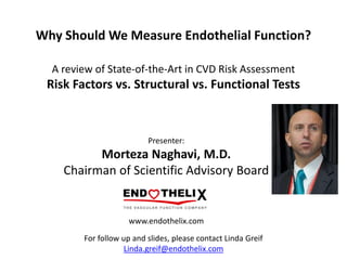 Why Should We Measure Endothelial Function?
A review of State-of-the-Art in CVD Risk Assessment
Risk Factors vs. Structural vs. Functional Tests
www.endothelix.com
Presenter:
Morteza Naghavi, M.D.
Chairman of Scientific Advisory Board
For follow up and slides, please contact Linda Greif
Linda.greif@endothelix.com
 