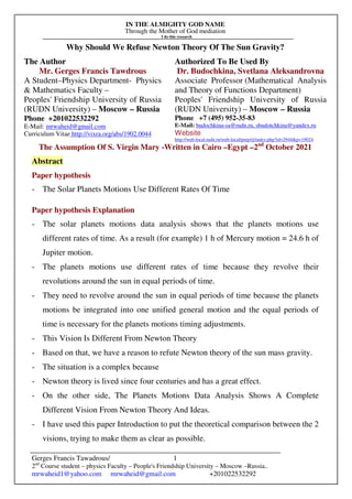 IN THE ALMIGHTY GOD NAME
Through the Mother of God mediation
I do this research
Gerges Francis Tawadrous/
2nd
Course student – physics Faculty – People's Friendship University – Moscow –Russia..
mrwaheid1@yahoo.com mrwaheid@gmail.com +201022532292
1
Why Should We Refuse Newton Theory Of The Sun Gravity?
The Author Authorized To Be Used By
Mr. Gerges Francis Tawdrous
A Student–Physics Department- Physics
& Mathematics Faculty –
Peoples' Friendship University of Russia
(RUDN University) – Moscow – Russia
Dr. Budochkina, Svetlana Aleksandrovna
Associate Professor (Mathematical Analysis
and Theory of Functions Department)
Peoples' Friendship University of Russia
(RUDN University) – Moscow – Russia
Phone +201022532292
E-Mail: mrwaheid@gmail.com
Curriculum Vitae http://vixra.org/abs/1902.0044
Phone +7 (495) 952-35-83
E-Mail: budochkina-sa@rudn.ru, sbudotchkina@yandex.ru
Website
http://web-local.rudn.ru/web-local/prep/rj/index.php?id=2944&p=19024
The Assumption Of S. Virgin Mary -Written in Cairo –Egypt –2nd
October 2021
Abstract
Paper hypothesis
- The Solar Planets Motions Use Different Rates Of Time
Paper hypothesis Explanation
- The solar planets motions data analysis shows that the planets motions use
different rates of time. As a result (for example) 1 h of Mercury motion = 24.6 h of
Jupiter motion.
- The planets motions use different rates of time because they revolve their
revolutions around the sun in equal periods of time.
- They need to revolve around the sun in equal periods of time because the planets
motions be integrated into one unified general motion and the equal periods of
time is necessary for the planets motions timing adjustments.
- This Vision Is Different From Newton Theory
- Based on that, we have a reason to refute Newton theory of the sun mass gravity.
- The situation is a complex because
- Newton theory is lived since four centuries and has a great effect.
- On the other side, The Planets Motions Data Analysis Shows A Complete
Different Vision From Newton Theory And Ideas.
- I have used this paper Introduction to put the theoretical comparison between the 2
visions, trying to make them as clear as possible.
 