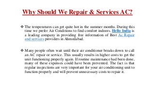 Why Should We Repair & Services AC?
 The temperatures can get quite hot in the summer months. During this
time we prefer Air Conditions to find comfort indoors. Hello India is
a leading company in providing free information of Best Ac Repair
and services providers in Ahmedabad.
 Many people often wait until their air conditioner breaks down to call
an AC repair or service. This usually results in higher costs to get the
unit functioning properly again. If routine maintenance had been done,
many of these expenses could have been prevented. The fact is that
regular inspections are very important for your air conditioning unit to
function properly and will prevent unnecessary costs to repair it.
 