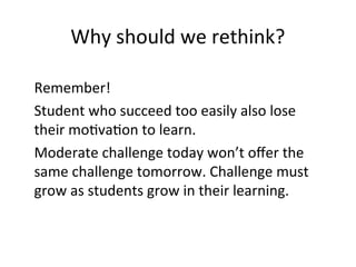 Why should we rethink?
Remember!
Student who succeed too easily also lose
their motivation to learn.
Moderate challenge today won’t offer the
same challenge tomorrow. Challenge must
grow as students grow in their learning.
 