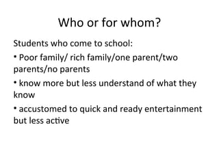 Who or for whom?
Students who come to school:
• Poor family/ rich family/one parent/two
parents/no parents
• know more but less understand of what they
know
• accustomed to quick and ready entertainment
but less active
 