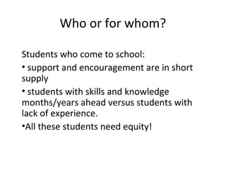 Who or for whom?
Students who come to school:
• support and encouragement are in short
supply
• students with skills and knowledge
months/years ahead versus students with
lack of experience.
•All these students need equity!
 