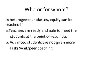 Who or for whom?
In heterogeneous classes, equity can be
reached if:
a.Teachers are ready and able to meet the
students at the point of readiness
b. Advanced students are not given more
Tasks/wait/peer coaching
 