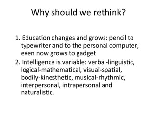 Why should we rethink?
1. Education changes and grows: pencil to
typewriter and to the personal computer,
even now grows to gadget
2. Intelligence is variable: verbal-linguistic,
logical-mathematical, visual-spatial,
bodily-kinesthetic, musical-rhythmic,
interpersonal, intrapersonal and
naturalistic.
 