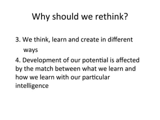 Why should we rethink?
3. We think, learn and create in different
ways
4. Development of our potential is affected
by the match between what we learn and
how we learn with our particular
intelligence
 