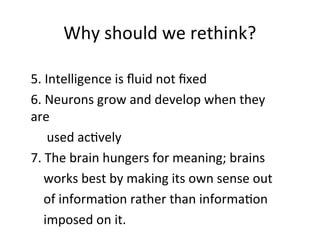 Why should we rethink?
5. Intelligence is fluid not fixed
6. Neurons grow and develop when they
are
used actively
7. The brain hungers for meaning; brains
works best by making its own sense out
of information rather than information
imposed on it.
 