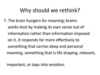 Why should we rethink?
7. The brain hungers for meaning; brains
works best by making its own sense out of
information rather than information imposed
on it. It responds far more effectively to
something that carries deep and personal
meaning, something that is life shaping, relevant,
important, or taps into emotion.
 