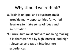 Why should we rethink?
8. Brain is unique, and educators must
provide many opportunities for varied
learners to make sense of ideas and
information
9. Curriculum must cultivate meaning making,
it is characterized by high interest and high
relevance, and taps it into learners
experiences
 