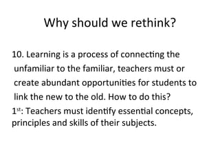 Why should we rethink?
10. Learning is a process of connecting the
unfamiliar to the familiar, teachers must or
create abundant opportunities for students to
link the new to the old. How to do this?
1st
: Teachers must identify essential concepts,
principles and skills of their subjects.
 