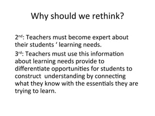 Why should we rethink?
2nd
: Teachers must become expert about
their students ‘ learning needs.
3rd
: Teachers must use this information
about learning needs provide to
differentiate opportunities for students to
construct understanding by connecting
what they know with the essentials they are
trying to learn.
 