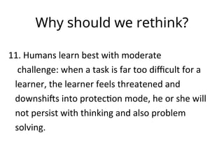 Why should we rethink?
11. Humans learn best with moderate
challenge: when a task is far too difficult for a
learner, the learner feels threatened and
downshifts into protection mode, he or she will
not persist with thinking and also problem
solving.
 