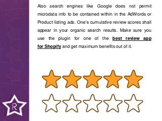 Also search engines like Google does not permit
microdata info to be contained within in the AdWords or
Product listing ads. One’s cumulative review scores shall
appear in your organic search results. Make sure you
use the plugin for one of the best review app
for Shopify and get maximum benefits out of it.
 