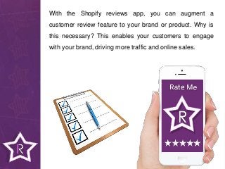 With the Shopify reviews app, you can augment a
customer review feature to your brand or product. Why is
this necessary? This enables your customers to engage
with your brand, driving more traffic and online sales.
 