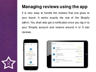 It is very easy to handle the reviews that one gives to
your brand. It works exactly the rest of the Shopify
admin. You shall also get a notification once you log in to
your Shopify account and receive around 4 or 5 star
reviews.
Managing reviews using the app
 