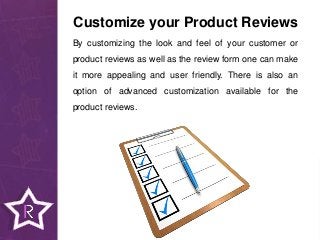 By customizing the look and feel of your customer or
product reviews as well as the review form one can make
it more appealing and user friendly. There is also an
option of advanced customization available for the
product reviews.
Customize your Product Reviews
 