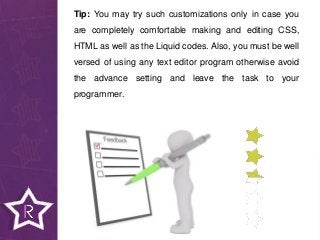 Tip: You may try such customizations only in case you
are completely comfortable making and editing CSS,
HTML as well as the Liquid codes. Also, you must be well
versed of using any text editor program otherwise avoid
the advance setting and leave the task to your
programmer.
 