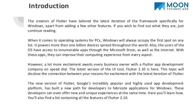 Introduction
The creators of Flutter have tailored the latest iteration of the framework specifically for
Windows, apart from adding a few other features. If you wish to find out what they are, just
continue reading.
When it comes to operating systems for PCs, Windows will always occupy the first spot on any
list. It powers more than one billion devices spread throughout the world. Also, the users of the
OS have access to innumerable apps through the Microsoft Store, as well as the internet. With
these apps, they can improve their computing experience from every aspect.
However, a lot more excitement awaits every business owner with a Flutter app development
company on speed dial. The latest version of the UI tool, Flutter 2.10 is here. This topic will
disclose the connection between your reasons for excitement with the latest iteration of Flutter.
The new version of Flutter, Google’s incredibly popular and highly used app development
platform, has built a new path for developers to fabricate applications for Windows. These
developers can even offer new and unique experiences at the same time. Here you’ll learn how.
You’ll also find a list containing all the features of Flutter 2.10.
 