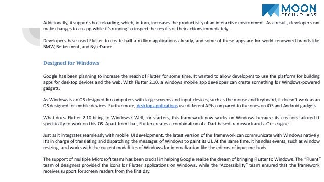 Additionally, it supports hot reloading, which, in turn, increases the productivity of an interactive environment. As a result, developers can
make changes to an app while it’s running to inspect the results of their actions immediately.
Developers have used Flutter to create half a million applications already, and some of these apps are for world-renowned brands like
BMW, Betterment, and ByteDance.
Designed for Windows
Google has been planning to increase the reach of Flutter for some time. It wanted to allow developers to use the platform for building
apps for desktop devices and the web. With Flutter 2.10, a windows mobile app developer can create something for Windows-powered
gadgets.
As Windows is an OS designed for computers with large screens and input devices, such as the mouse and keyboard, it doesn’t work as an
OS designed for mobile devices. Furthermore, desktop applications use different APIs compared to the ones on iOS and Android gadgets.
What does Flutter 2.10 bring to Windows? Well, for starters, this framework now works on Windows because its creators tailored it
specifically to work on this OS. Apart from that, Flutter creates a combination of a Dart-based framework and a C++ engine.
Just as it integrates seamlessly with mobile UI development, the latest version of the framework can communicate with Windows natively.
It’s in charge of translating and dispatching the messages of Windows to paint its UI. At the same time, it handles events, such as window
resizing, and works with the current modalities of Windows for internalization like the editors of input methods.
The support of multiple Microsoft teams has been crucial in helping Google realize the dream of bringing Flutter to Windows. The “Fluent”
team of designers provided the icons for Flutter applications on Windows, while the “Accessibility” team ensured that the framework
receives support for screen readers from the first day.
 