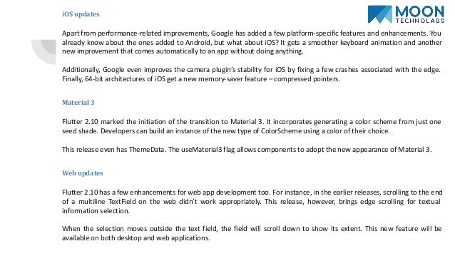 iOS updates
Apart from performance-related improvements, Google has added a few platform-specific features and enhancements. You
already know about the ones added to Android, but what about iOS? It gets a smoother keyboard animation and another
new improvement that comes automatically to an app without doing anything.
Additionally, Google even improves the camera plugin’s stability for iOS by fixing a few crashes associated with the edge.
Finally, 64-bit architectures of iOS get a new memory-saver feature – compressed pointers.
Material 3
Flutter 2.10 marked the initiation of the transition to Material 3. It incorporates generating a color scheme from just one
seed shade. Developers can build an instance of the new type of ColorScheme using a color of their choice.
This release even has ThemeData. The useMaterial3 flag allows components to adopt the new appearance of Material 3.
Web updates
Flutter 2.10 has a few enhancements for web app development too. For instance, in the earlier releases, scrolling to the end
of a multiline TextField on the web didn’t work appropriately. This release, however, brings edge scrolling for textual
information selection.
When the selection moves outside the text field, the field will scroll down to show its extent. This new feature will be
available on both desktop and web applications.
 