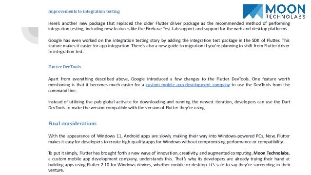 Improvements to integration testing
Here’s another new package that replaced the older Flutter driver package as the recommended method of performing
integration testing, including new features like the Firebase Test Lab support and support for the web and desktop platforms.
Google has even worked on the integration testing story by adding the integration test package in the SDK of Flutter. This
feature makes it easier for app integration. There’s also a new guide to migration if you’re planning to shift from Flutter driver
to integration test.
Flutter DevTools
Apart from everything described above, Google introduced a few changes to the Flutter DevTools. One feature worth
mentioning is that it becomes much easier for a custom mobile app development company to use the DevTools from the
command line.
Instead of utilizing the pub global activate for downloading and running the newest iteration, developers can use the Dart
DevTools to make the version compatible with the version of Flutter they’re using.
Final considerations
With the appearance of Windows 11, Android apps are slowly making their way into Windows-powered PCs. Now, Flutter
makes it easy for developers to create high-quality apps for Windows without compromising performance or compatibility.
To put it simply, Flutter has brought forth a new wave of innovation, creativity, and augmented computing. Moon Technolabs,
a custom mobile app development company, understands this. That’s why its developers are already trying their hand at
building apps using Flutter 2.10 for Windows devices, whether mobile or desktop. It’s safe to say they’re succeeding in their
venture.
 