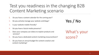 Test you readiness in the changing B2B
Content Marketing scenario
1. Do you have a content calendar for the coming year?
Yes / No
What's your
score?
7. Do you have an annual budget for content creation and
content marketing?
2. Do you actively manage your website and blogs?
3. Is your website mobile friendly?
4. Do you have a Social media presence?
5. Does your company use videos to explain products and
services?
6. Do you have a dedicated content marketing resource/team?
3
 