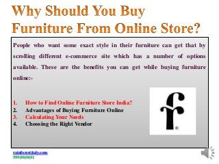 People who want some exact style in their furniture can get that by
scrolling different e-commerce site which has a number of options
available. These are the benefits you can get while buying furniture
online:-
1. How to Find Online Furniture Store India?
2. Advantages of Buying Furniture Online
3. Calculating Your Needs
4. Choosing the Right Vendor
rainforestitaly.com
9990969691
 
