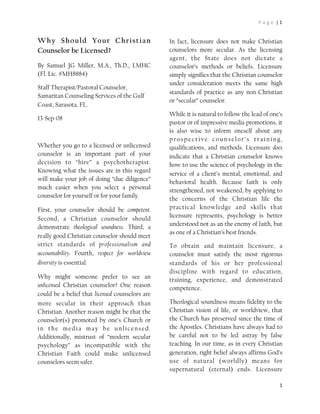 P a g e  | 1


Why Should Your Christian                        In fact, licensure does not make Christian
Counselor be Licensed?                           counselors more secular. As the licensing
                                                 agent, the State does not dictate a
By Samuel JG Miller, M.A., Th.D., LMHC           counselor’s methods or beliefs. Licensure
(Fl. Lic. #MH8884)                               simply signifies that the Christian counselor
                                                 under consideration meets the same high
Staff Therapist/Pastoral Counselor,
                                                 standards of practice as any non-Christian
Samaritan Counseling Services of the Gulf
                                                 or “secular” counselor.
Coast, Sarasota, FL. 
                                                 While it is natural to follow the lead of one’s
13-Sep-08
                                                 pastor or of impressive media promotions, it
                                                 is also wise to inform oneself about any
                                                 prospective counselor’s training,
Whether you go to a licensed or unlicensed       qualifications, and methods. Licensure does
counselor is an important part of your           indicate that a Christian counselor knows
decision to “hire” a psychotherapist.            how to use the science of psychology in the
Knowing what the issues are in this regard       service of a client’s mental, emotional, and
will make your job of doing “due diligence”      behavioral health. Because faith is only
much easier when you select a personal           strengthened, not weakened, by applying to
counselor for yourself or for your family.       the concerns of the Christian life the
First, your counselor should be competent.       practical knowledge and skills that
                                                 licensure represents, psychology is better
Second, a Christian counselor should
                                                 understood not as an the enemy of faith, but
demonstrate theological soundness. Third, a
                                                 as one of a Christian’s best friends.
really good Christian counselor should meet
strict standards of professionalism and          To obtain and maintain licensure, a
accountability. Fourth, respect for worldview    counselor must satisfy the most rigorous
diversity is essential.                          standards of his or her professional
                                                 discipline with regard to education,
Why might someone prefer to see an               training, experience, and demonstrated
unlicensed Christian counselor? One reason       competence.
could be a belief that licensed counselors are
more secular in their approach than              Theological soundness means fidelity to the
Christian. Another reason might be that the      Christian vision of life, or worldview, that
counselor(s) promoted by one’s Church or         the Church has preserved since the time of
in the media may be unlicensed.                  the Apostles. Christians have always had to
Additionally, mistrust of “modern secular        be careful not to be led astray by false
psychology” as incompatible with the             teaching. In our time, as in every Christian
Christian Faith could make unlicensed            generation, right belief always affirms God’s
counselors seem safer.                           use of natural (worldly) means for
                                                 supernatural (eternal) ends. Licensure

                                                                                                1
 