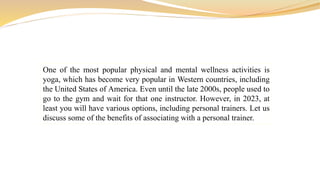 One of the most popular physical and mental wellness activities is
yoga, which has become very popular in Western countries, including
the United States of America. Even until the late 2000s, people used to
go to the gym and wait for that one instructor. However, in 2023, at
least you will have various options, including personal trainers. Let us
discuss some of the benefits of associating with a personal trainer.
 