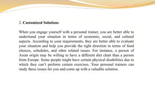2. Customized Solutions
When you engage yourself with a personal trainer, you are better able to
understand your situation in terms of economic, social, and cultural
aspects. According to your requirements, they are better able to evaluate
your situation and help you provide the right direction in terms of food
choices, schedules, and other related issues. For instance, a person of
Asian origin may be willing to have a different diet chart than a person
from Europe. Some people might have certain physical disabilities due to
which they can’t perform certain exercises. Your personal trainers can
study these issues for you and come up with a valuable solution.
 