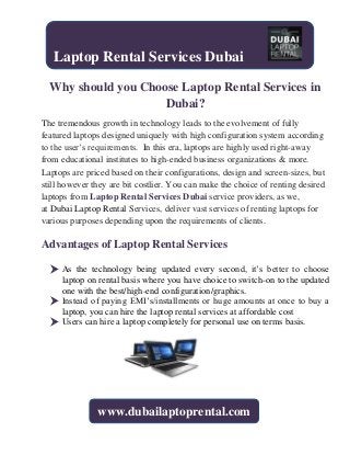 Why should you Choose Laptop Rental Services in
Dubai?
The tremendous growth in technology leads to the evolvement of fully
featured laptops designed uniquely with high configuration system according
to the user’s requirements. In this era, laptops are highly used right-away
from educational institutes to high-ended business organizations & more.
Laptops are priced based on their configurations, design and screen-sizes, but
still however they are bit costlier. You can make the choice of renting desired
laptops from Laptop Rental Services Dubai service providers, as we,
at Dubai Laptop Rental Services, deliver vast services of renting laptops for
various purposes depending upon the requirements of clients.
Advantages of Laptop Rental Services
 As the technology being updated every second, it’s better to choose
laptop on rental basis where you have choice to switch-on to the updated
one with the best/high-end configuration/graphics.
 Instead of paying EMI’s/installments or huge amounts at once to buy a
laptop, you can hire the laptop rental services at affordable cost
 Users can hire a laptop completely for personal use on terms basis.
Laptop Rental Services Dubai
www.dubailaptoprental.com
 