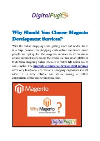 Why Should You Choose Magento
Development Services?
With the online shopping craze getting more and wider, there
is a huge demand for shopping carts online and hence more
people are opting for the magento services to do business
online. Internet users across the world use this smart platform
to do their shopping online because it makes life much easier
and simpler. The magento ecommerce development services
offer very functional and versatile shopping experiences to all
users. It is very reliable and secure among all other
competitors of the online shopping sites.
 