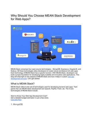 Why Should You Choose MEAN Stack Development
for Web Apps?
MEAN Stack comprises four open-source technologies – MongoDB, Express.js, AngularJS, and
Node.js. All these technologies allow developers to create robust and feature-rich web apps.
Each technology of MEAN Stack has a specific function. With MEAN Stack, developers can
build a proper foundation for developing highly scalable and innovative web applications. This
blog will shed light on key aspects of MEAN Stack and how it helps in custom web app
development services. Let’s get started.
What is MEAN Stack?
MEAN Stack refers to the set of technologies used for developing dynamic web apps. Tech
giants that use MEAN Stack development are Upwork, PayPal, Fiverr, etc. The 4 core
technologies of MEAN Stack include:
Want to Know Your Web App Development Cost?
Get a detailed budget estimation in just a few clicks.
Calculate Now
1. MongoDB:
 