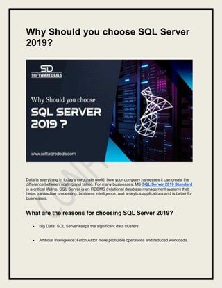 Why Should you choose SQL Server
2019?
Data is everything in today's corporate world; how your company harnesses it can create the
difference between scaling and failing. For many businesses, MS SQL Server 2019 Standard
is a critical lifeline. SQL Server is an RDBMS (relational database management system) that
helps transaction processing, business intelligence, and analytics applications and is better for
businesses.
What are the reasons for choosing SQL Server 2019?
 Big Data: SQL Server keeps the significant data clusters.
 Artificial Intelligence: Fetch AI for more profitable operations and reduced workloads.
 