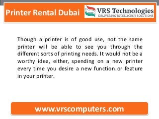 Printer Rental Dubai
www.vrscomputers.com
Though a printer is of good use, not the same
printer will be able to see you through the
different sorts of printing needs. It would not be a
worthy idea, either, spending on a new printer
every time you desire a new function or feature
in your printer.
 