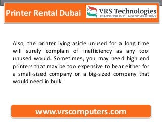 Printer Rental Dubai
www.vrscomputers.com
Also, the printer lying aside unused for a long time
will surely complain of inefficiency as any tool
unused would. Sometimes, you may need high end
printers that may be too expensive to bear either for
a small-sized company or a big-sized company that
would need in bulk.
 