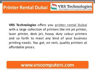 Printer Rental Dubai
www.vrscomputers.com
VRS Technologies offers you printer rental Dubai
with a large collection of printers like ink jet printer,
laser printer, desk jet, heavy duty colour printers
and so forth to meet any kind of your business
printing needs. You get, on rent, quality printers at
affordable prices.
 