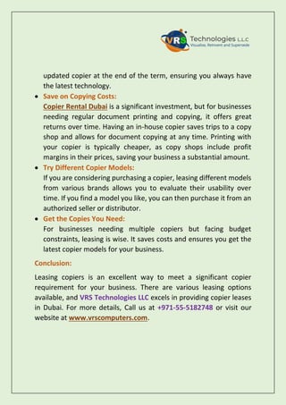 updated copier at the end of the term, ensuring you always have
the latest technology.
 Save on Copying Costs:
Copier Rental Dubai is a significant investment, but for businesses
needing regular document printing and copying, it offers great
returns over time. Having an in-house copier saves trips to a copy
shop and allows for document copying at any time. Printing with
your copier is typically cheaper, as copy shops include profit
margins in their prices, saving your business a substantial amount.
 Try Different Copier Models:
If you are considering purchasing a copier, leasing different models
from various brands allows you to evaluate their usability over
time. If you find a model you like, you can then purchase it from an
authorized seller or distributor.
 Get the Copies You Need:
For businesses needing multiple copiers but facing budget
constraints, leasing is wise. It saves costs and ensures you get the
latest copier models for your business.
Conclusion:
Leasing copiers is an excellent way to meet a significant copier
requirement for your business. There are various leasing options
available, and VRS Technologies LLC excels in providing copier leases
in Dubai. For more details, Call us at +971-55-5182748 or visit our
website at www.vrscomputers.com.
 