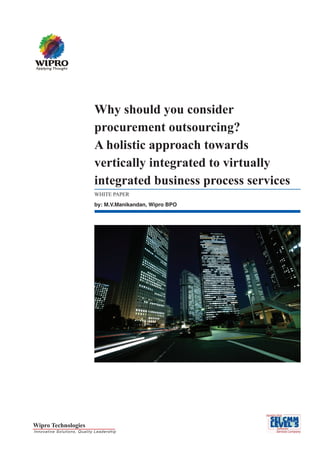 Why should you consider
                             procurement outsourcing?
                             A holistic approach towards
                             vertically integrated to virtually
                             integrated business process services
                             WHITE PAPER
                             by: M.V.Manikandan, Wipro BPO




Wipro Technologies
Innovative Solutions, Quality Leadership
 