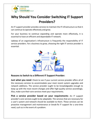 Why Should You Consider Switching IT Support
Providers?
An IT support provider provides services to maintain the IT infrastructure so that it
can continue to operate effectively and grow.
For your business to continue expanding and operate more effectively, it is
essential to have an efficient and dependable IT network.
Upkeep of an organization's infrastructure is frequently the responsibility of IT
service providers. For a business to grow, choosing the right IT service provider is
essential.
Reasons to Switch to a Different IT Support Provider:
Just what you need: Check to see if your current service provider offers all of
the necessary services to accommodate your most recent system upgrades and
network additions. The service provider ought to be knowledgeable enough to
keep up with the most recent changes and offer high-quality service accordingly.
Also, make sure their core services meet your requirements.
Pick a service provider based on your requirements: An IT support
provider's core services ought to be adaptable. The services that are necessary for
a user's system and network should be available to them. These services can be
proactive management and maintenance or break-fix IT support for a one-time
need, such as in the event of a problem.
 