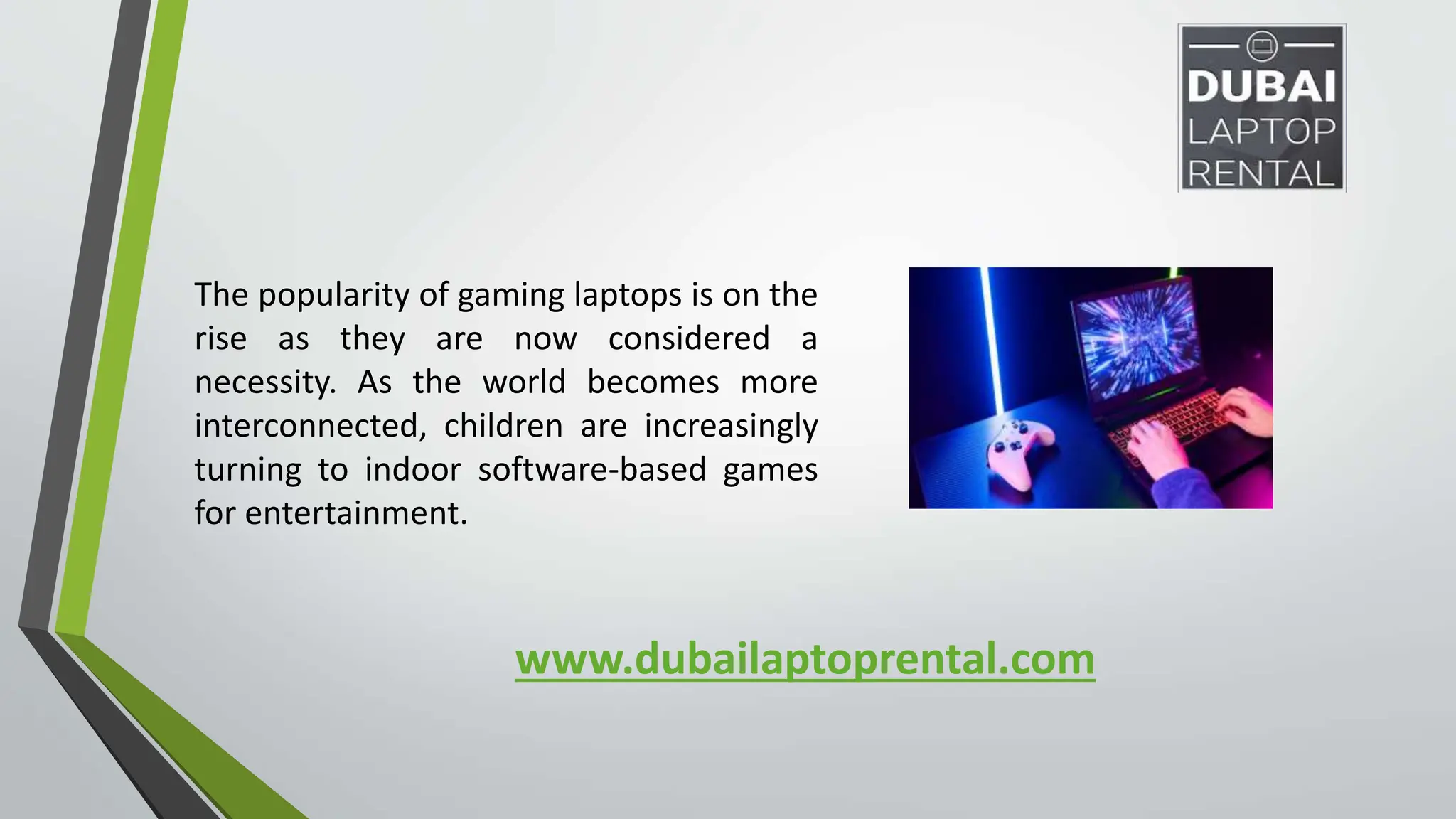 www.dubailaptoprental.com
The popularity of gaming laptops is on the
rise as they are now considered a
necessity. As the world becomes more
interconnected, children are increasingly
turning to indoor software-based games
for entertainment.
 